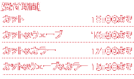 【受付時間】カット 18:00まで　カット＆ウェーブ 16:30まで　カット＆カラー 17:00まで　カット＆ウェーブ＆カラー 15:30まで